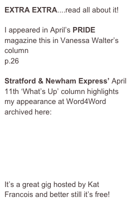 EXTRA EXTRA....read all about it!

I appeared in April’s PRIDE magazine this in Vanessa Walter’s column
p.26

Stratford & Newham Express’ April 11th ‘What’s Up’ column highlights my appearance at Word4Word archived here:

http://www.stratfordandnewhamexpress.co.uk/content/newham/express/whatson/story.aspx?brand=SNEOnline&category=whatsontheatre&tBrand=northlondon24&tCategory=whatsonsne&itemid=WeED11%20Apr%202007%2012%3A20%3A43%3A623

It’s a great gig hosted by Kat Francois and better still it’s free!
